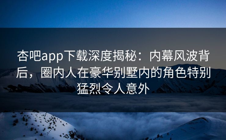 杏吧app下载深度揭秘：内幕风波背后，圈内人在豪华别墅内的角色特别猛烈令人意外