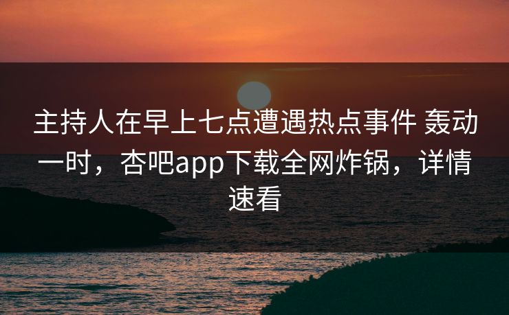 主持人在早上七点遭遇热点事件 轰动一时，杏吧app下载全网炸锅，详情速看