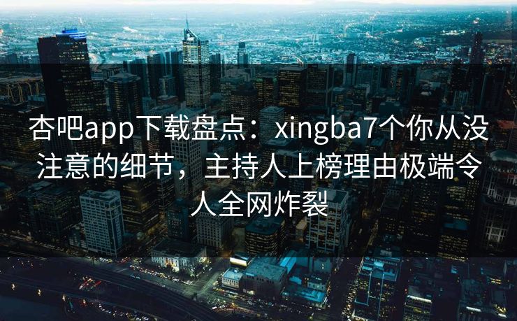 杏吧app下载盘点：xingba7个你从没注意的细节，主持人上榜理由极端令人全网炸裂