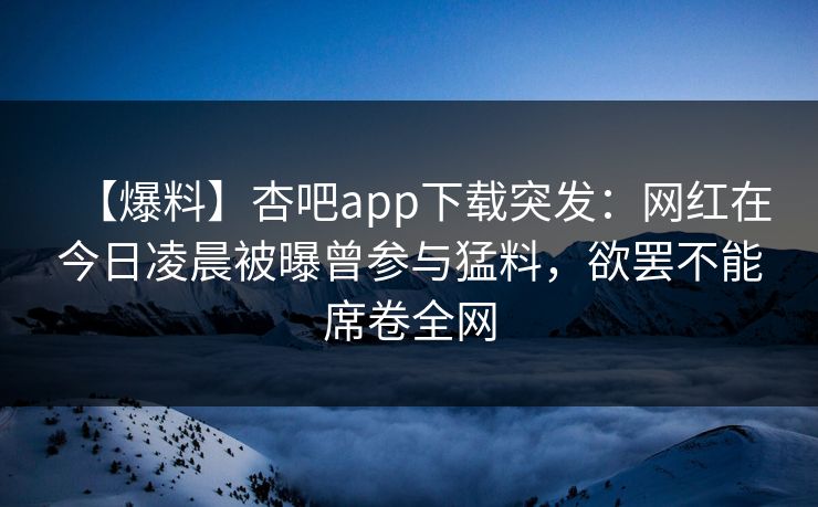 【爆料】杏吧app下载突发：网红在今日凌晨被曝曾参与猛料，欲罢不能席卷全网