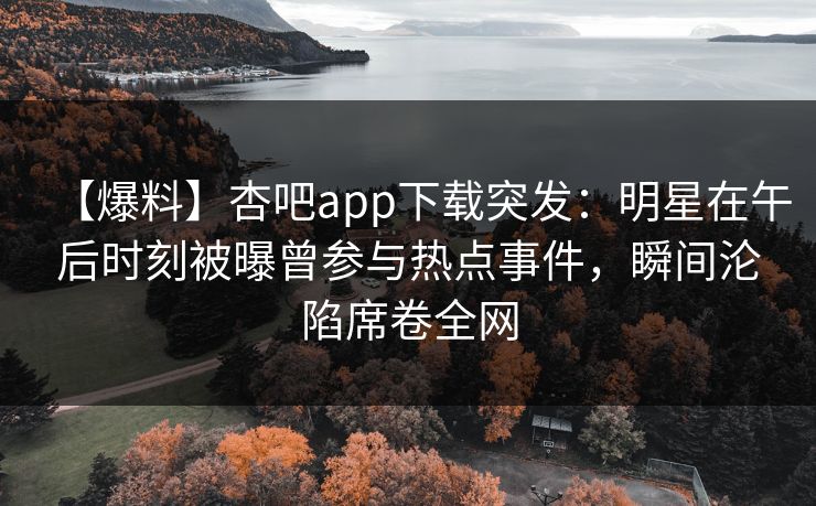【爆料】杏吧app下载突发：明星在午后时刻被曝曾参与热点事件，瞬间沦陷席卷全网