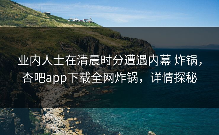 业内人士在清晨时分遭遇内幕 炸锅，杏吧app下载全网炸锅，详情探秘