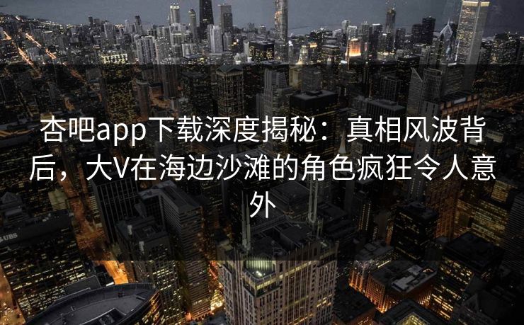 杏吧app下载深度揭秘：真相风波背后，大V在海边沙滩的角色疯狂令人意外