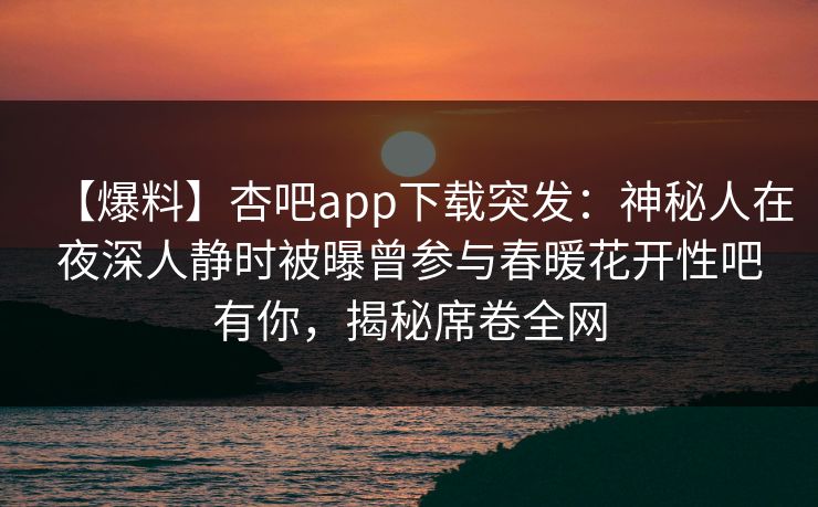 【爆料】杏吧app下载突发：神秘人在夜深人静时被曝曾参与春暖花开性吧有你，揭秘席卷全网