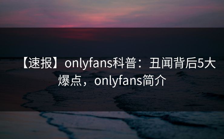 【速报】onlyfans科普：丑闻背后5大爆点，onlyfans简介