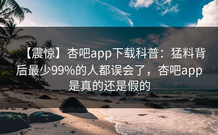 【震惊】杏吧app下载科普：猛料背后最少99%的人都误会了，杏吧app是真的还是假的