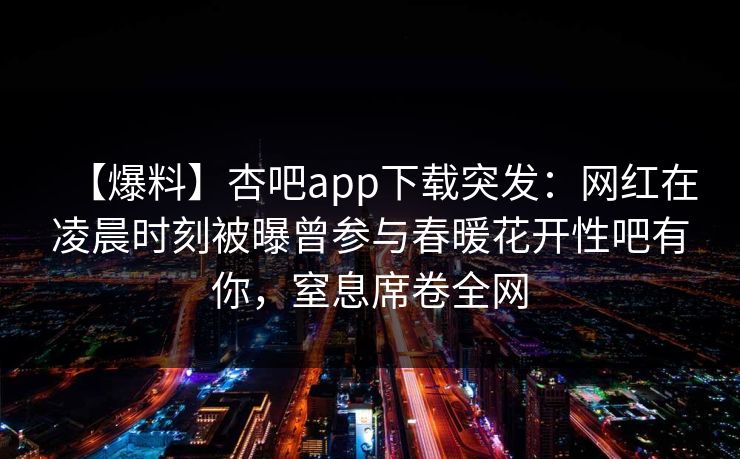 【爆料】杏吧app下载突发：网红在凌晨时刻被曝曾参与春暖花开性吧有你，窒息席卷全网