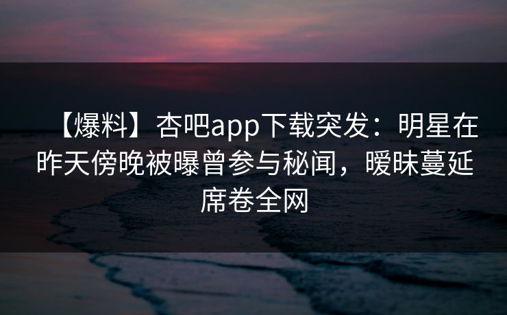 【爆料】杏吧app下载突发：明星在昨天傍晚被曝曾参与秘闻，暧昧蔓延席卷全网