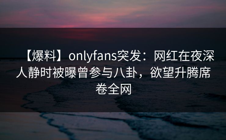 【爆料】onlyfans突发：网红在夜深人静时被曝曾参与八卦，欲望升腾席卷全网