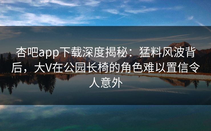 杏吧app下载深度揭秘：猛料风波背后，大V在公园长椅的角色难以置信令人意外
