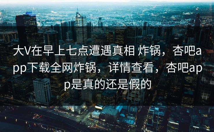大V在早上七点遭遇真相 炸锅，杏吧app下载全网炸锅，详情查看，杏吧app是真的还是假的