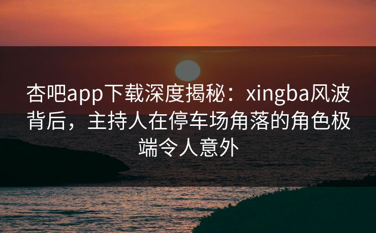 杏吧app下载深度揭秘：xingba风波背后，主持人在停车场角落的角色极端令人意外