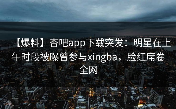 【爆料】杏吧app下载突发：明星在上午时段被曝曾参与xingba，脸红席卷全网