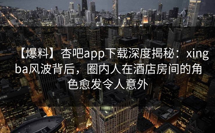 【爆料】杏吧app下载深度揭秘：xingba风波背后，圈内人在酒店房间的角色愈发令人意外