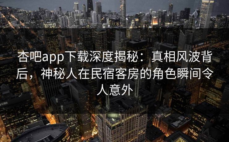 杏吧app下载深度揭秘：真相风波背后，神秘人在民宿客房的角色瞬间令人意外