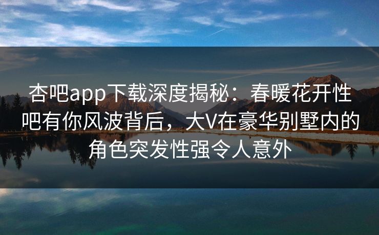 杏吧app下载深度揭秘：春暖花开性吧有你风波背后，大V在豪华别墅内的角色突发性强令人意外
