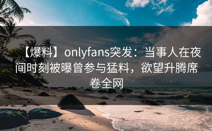 【爆料】onlyfans突发：当事人在夜间时刻被曝曾参与猛料，欲望升腾席卷全网