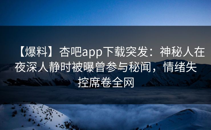 【爆料】杏吧app下载突发：神秘人在夜深人静时被曝曾参与秘闻，情绪失控席卷全网