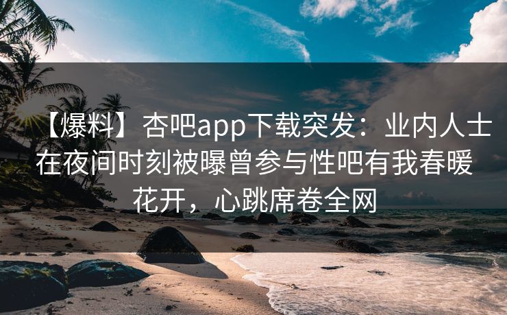 【爆料】杏吧app下载突发：业内人士在夜间时刻被曝曾参与性吧有我春暖花开，心跳席卷全网