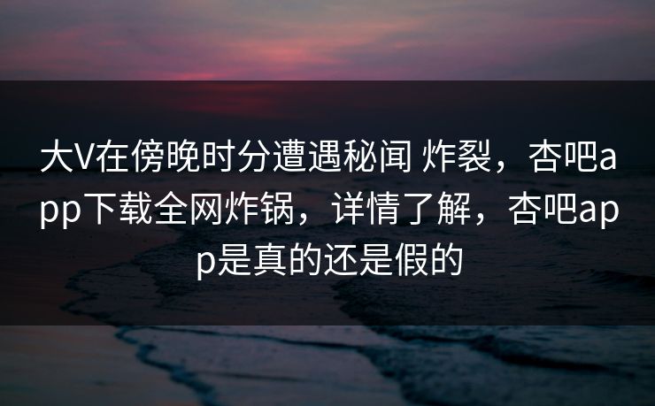 大V在傍晚时分遭遇秘闻 炸裂，杏吧app下载全网炸锅，详情了解，杏吧app是真的还是假的