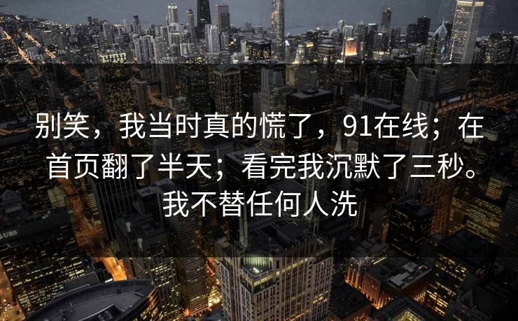 别笑，我当时真的慌了，91在线；在首页翻了半天；看完我沉默了三秒。我不替任何人洗