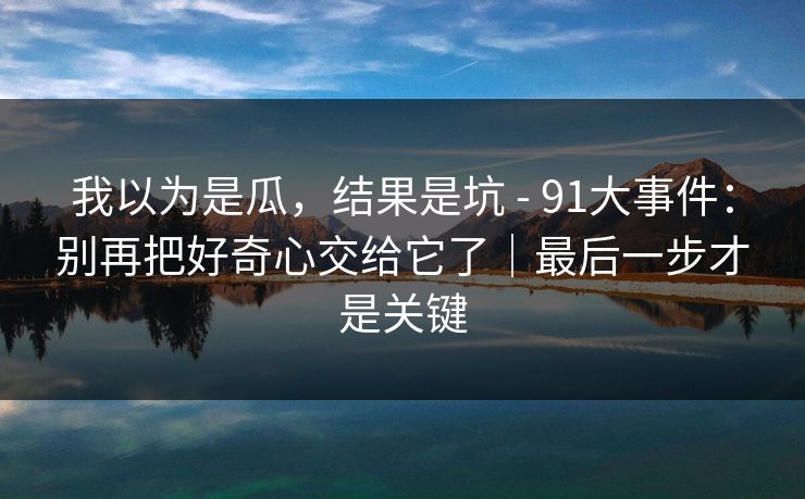 我以为是瓜，结果是坑 - 91大事件：别再把好奇心交给它了｜最后一步才是关键