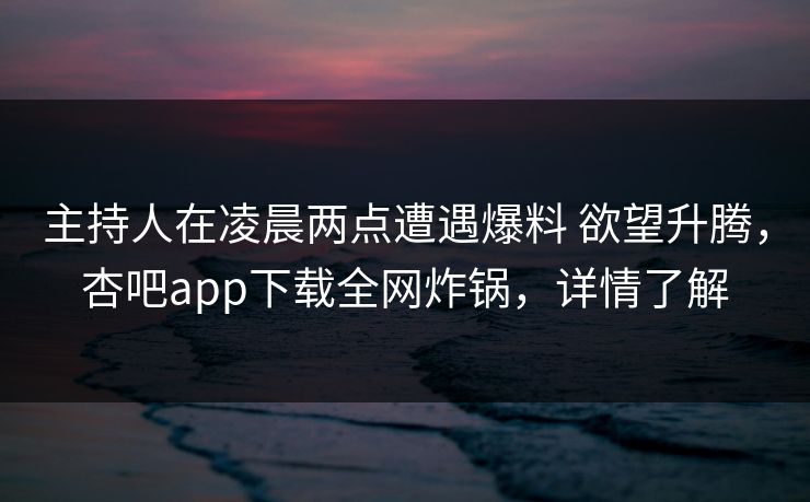 主持人在凌晨两点遭遇爆料 欲望升腾，杏吧app下载全网炸锅，详情了解