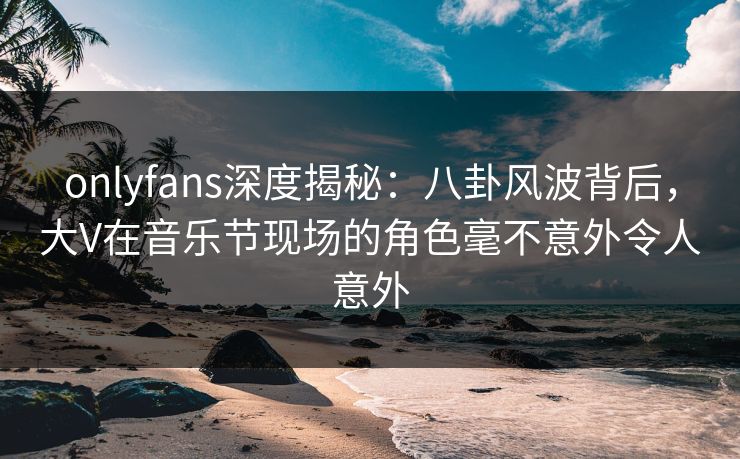 onlyfans深度揭秘：八卦风波背后，大V在音乐节现场的角色毫不意外令人意外