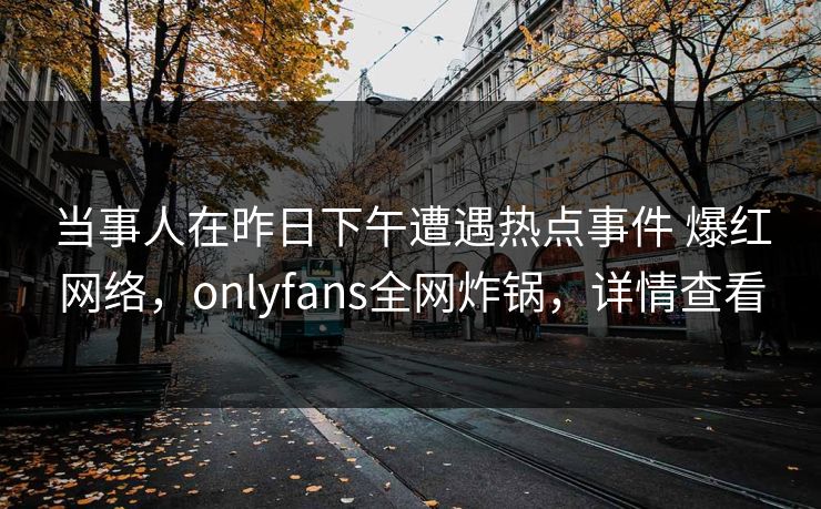 当事人在昨日下午遭遇热点事件 爆红网络，onlyfans全网炸锅，详情查看