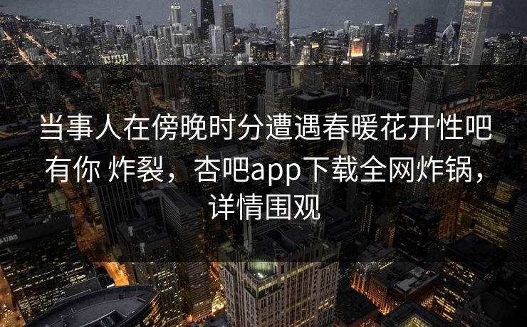 当事人在傍晚时分遭遇春暖花开性吧有你 炸裂，杏吧app下载全网炸锅，详情围观
