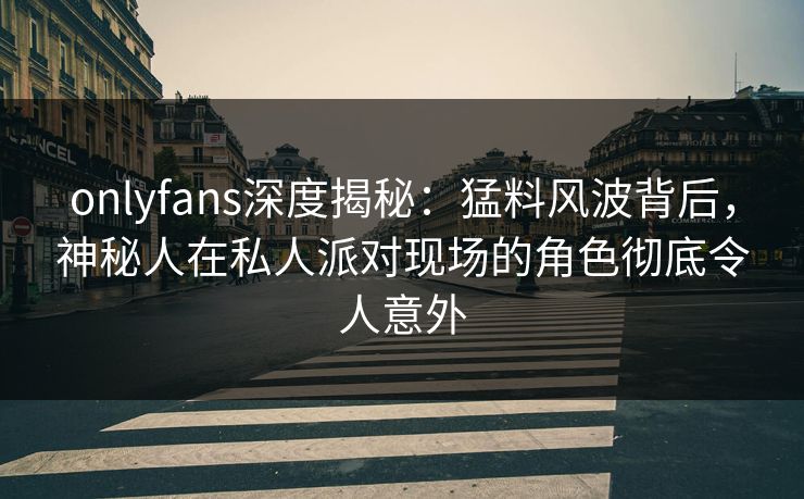 onlyfans深度揭秘：猛料风波背后，神秘人在私人派对现场的角色彻底令人意外