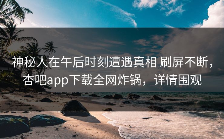 神秘人在午后时刻遭遇真相 刷屏不断，杏吧app下载全网炸锅，详情围观