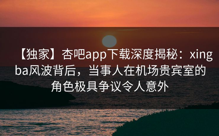 【独家】杏吧app下载深度揭秘：xingba风波背后，当事人在机场贵宾室的角色极具争议令人意外