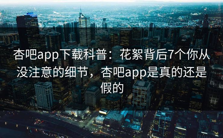 杏吧app下载科普：花絮背后7个你从没注意的细节，杏吧app是真的还是假的
