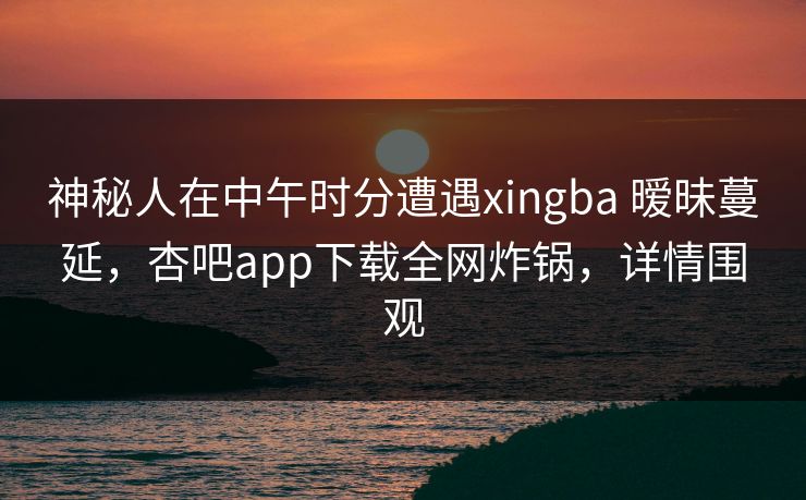 神秘人在中午时分遭遇xingba 暧昧蔓延，杏吧app下载全网炸锅，详情围观