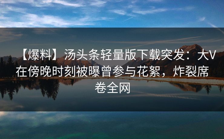 【爆料】汤头条轻量版下载突发：大V在傍晚时刻被曝曾参与花絮，炸裂席卷全网
