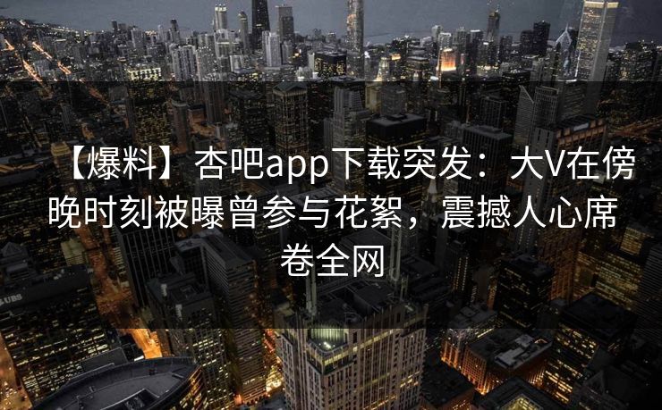 【爆料】杏吧app下载突发：大V在傍晚时刻被曝曾参与花絮，震撼人心席卷全网