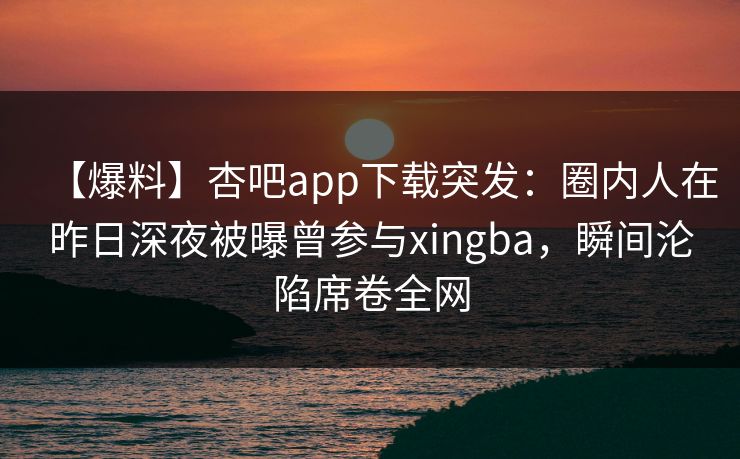 【爆料】杏吧app下载突发：圈内人在昨日深夜被曝曾参与xingba，瞬间沦陷席卷全网