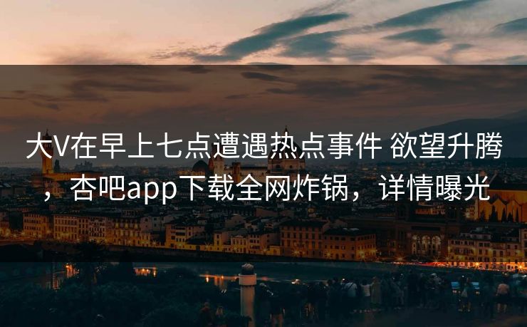 大V在早上七点遭遇热点事件 欲望升腾，杏吧app下载全网炸锅，详情曝光