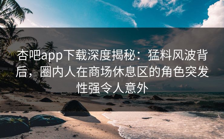 杏吧app下载深度揭秘：猛料风波背后，圈内人在商场休息区的角色突发性强令人意外
