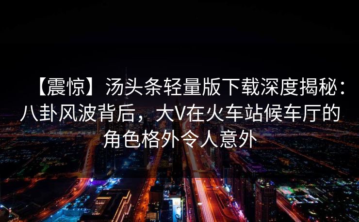 【震惊】汤头条轻量版下载深度揭秘：八卦风波背后，大V在火车站候车厅的角色格外令人意外