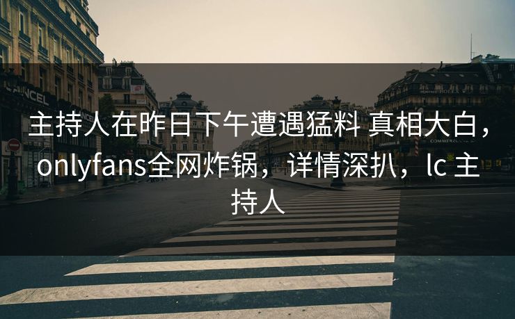 主持人在昨日下午遭遇猛料 真相大白，onlyfans全网炸锅，详情深扒，lc 主持人