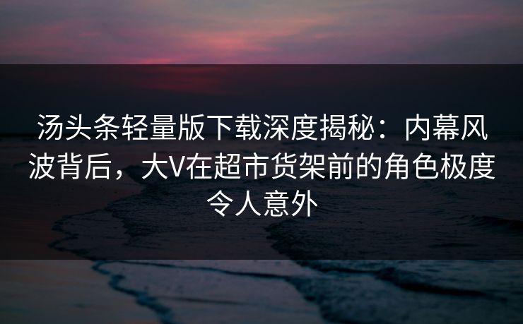 汤头条轻量版下载深度揭秘：内幕风波背后，大V在超市货架前的角色极度令人意外