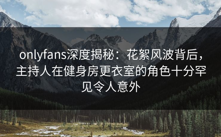 onlyfans深度揭秘：花絮风波背后，主持人在健身房更衣室的角色十分罕见令人意外