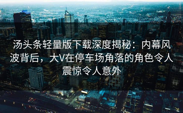 汤头条轻量版下载深度揭秘：内幕风波背后，大V在停车场角落的角色令人震惊令人意外