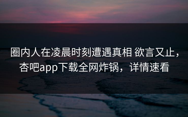 圈内人在凌晨时刻遭遇真相 欲言又止，杏吧app下载全网炸锅，详情速看