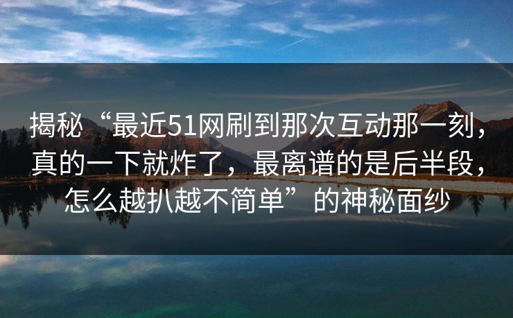 揭秘“最近51网刷到那次互动那一刻，真的一下就炸了，最离谱的是后半段，怎么越扒越不简单”的神秘面纱