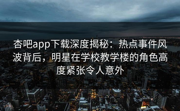 杏吧app下载深度揭秘：热点事件风波背后，明星在学校教学楼的角色高度紧张令人意外