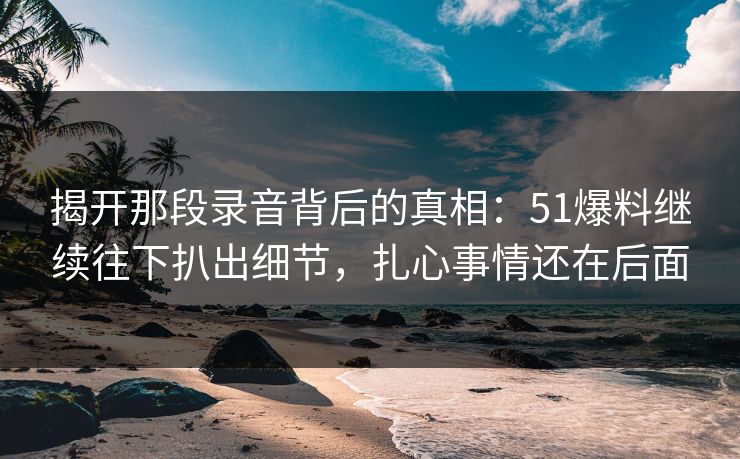 揭开那段录音背后的真相：51爆料继续往下扒出细节，扎心事情还在后面