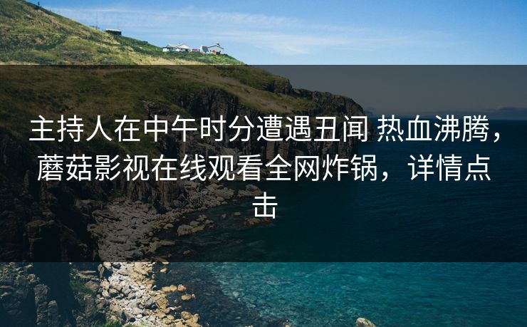 主持人在中午时分遭遇丑闻 热血沸腾，蘑菇影视在线观看全网炸锅，详情点击
